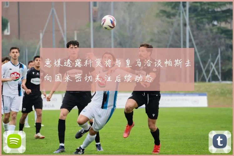 意媒透露科莫将与皇马洽谈帕斯去向国米密切关注后续动态