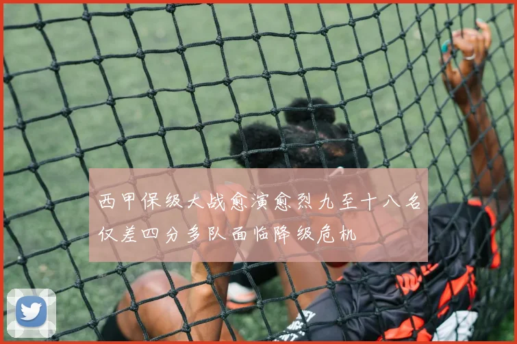 西甲保级大战愈演愈烈九至十八名仅差四分多队面临降级危机