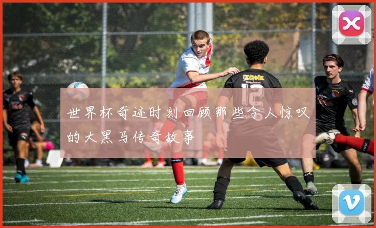 世界杯奇迹时刻回顾那些令人惊叹的大黑马传奇故事