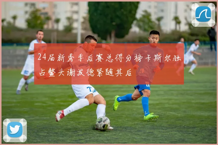 24届新秀季后赛总得分榜卡斯尔独占鳌头谢泼德紧随其后
