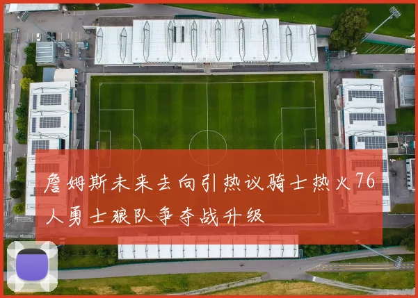 詹姆斯未来去向引热议骑士热火76人勇士狼队争夺战升级