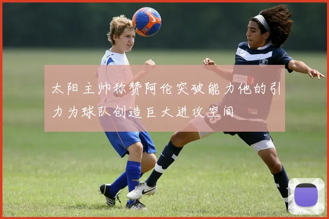 太阳主帅称赞阿伦突破能力他的引力为球队创造巨大进攻空间