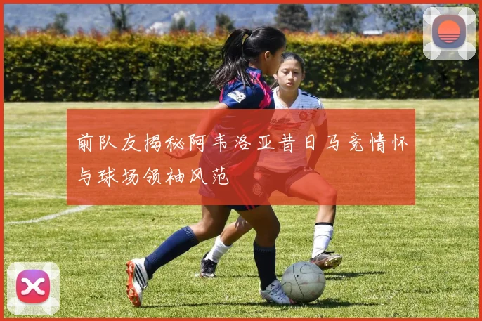 前队友揭秘阿韦洛亚昔日马竞情怀与球场领袖风范