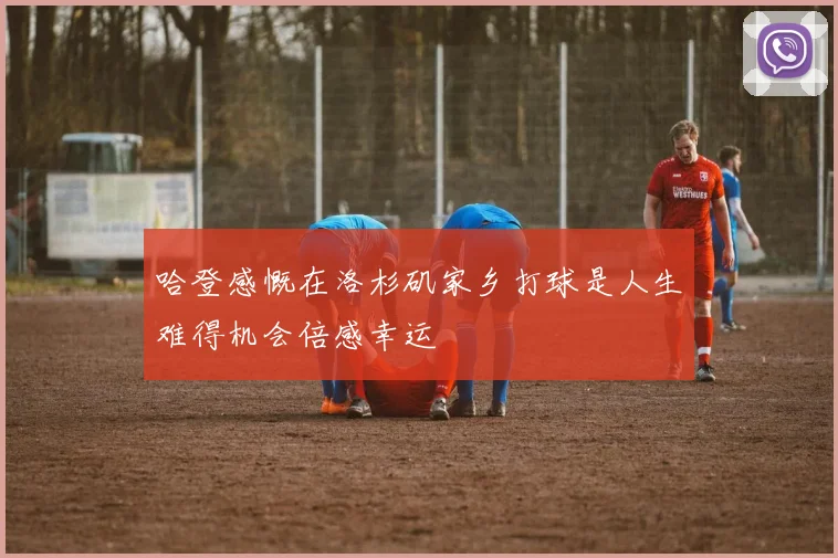 哈登感慨在洛杉矶家乡打球是人生难得机会倍感幸运