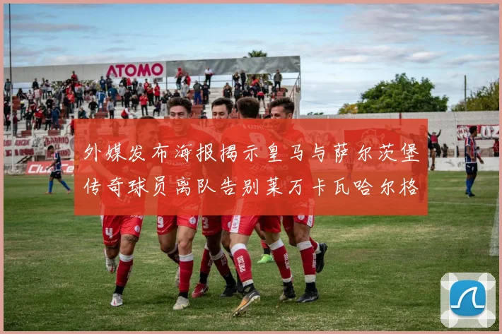 外媒发布海报揭示皇马与萨尔茨堡传奇球员离队告别莱万卡瓦哈尔格列兹曼