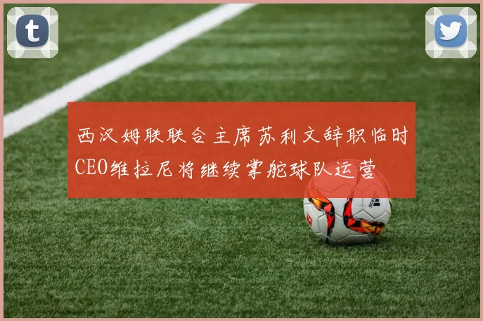 西汉姆联联合主席苏利文辞职临时CEO维拉尼将继续掌舵球队运营