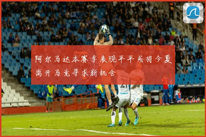 阿尔马达本赛季表现平平或将今夏离开马竞寻求新机会