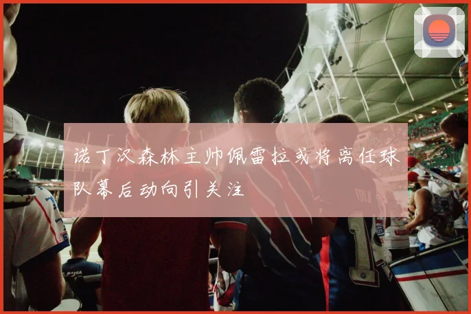 诺丁汉森林主帅佩雷拉或将离任球队幕后动向引关注
