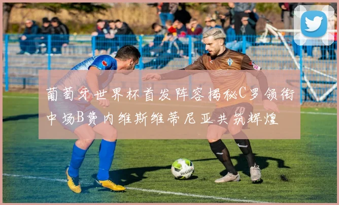 葡萄牙世界杯首发阵容揭秘C罗领衔中场B费内维斯维蒂尼亚共筑辉煌