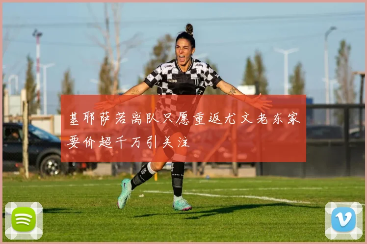 基耶萨若离队只愿重返尤文老东家要价超千万引关注