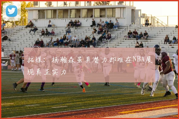 拓媒：杨瀚森虽具潜力却难在NBA展现真正实力