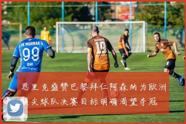 恩里克盛赞巴黎拜仁阿森纳为欧洲顶尖球队决赛目标明确渴望夺冠