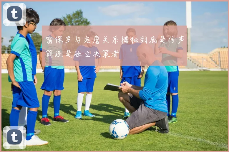 富保罗与老詹关系揭秘到底是传声筒还是独立决策者