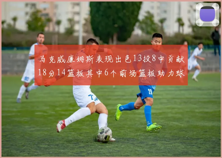 马克威廉姆斯表现出色13投8中贡献18分14篮板其中6个前场篮板助力球队