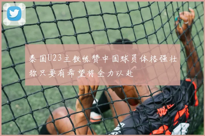 泰国U23主教练赞中国球员体格强壮称只要有希望将全力以赴