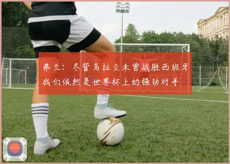 弗兰：尽管乌拉圭未曾战胜西班牙我们依然是世界杯上的强劲对手