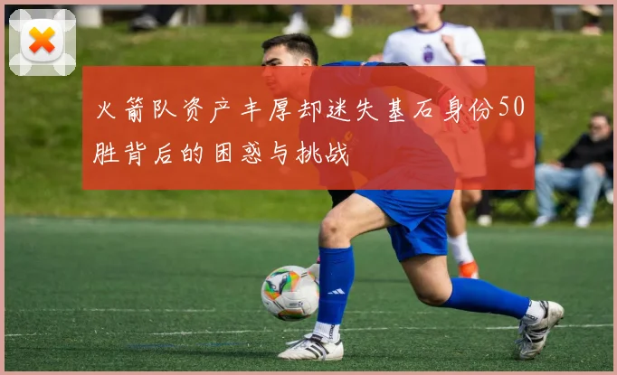 火箭队资产丰厚却迷失基石身份50胜背后的困惑与挑战