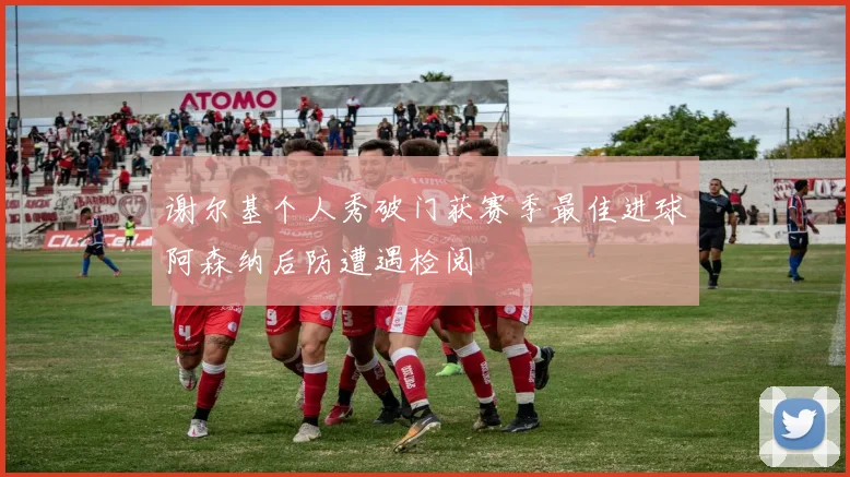 谢尔基个人秀破门获赛季最佳进球阿森纳后防遭遇检阅