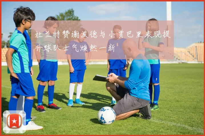 杜兰特赞谢泼德与小贾巴里表现提升球队士气焕然一新