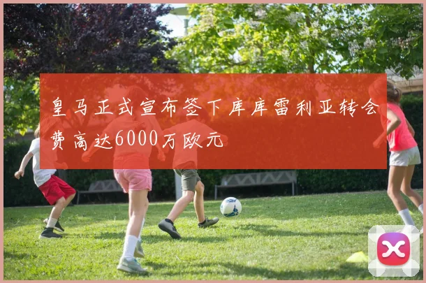 皇马正式宣布签下库库雷利亚转会费高达6000万欧元