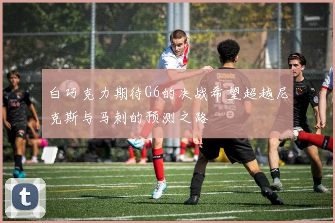 白巧克力期待G6的决战希望超越尼克斯与马刺的预测之路
